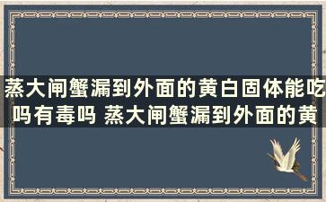 蒸大闸蟹漏到外面的黄白固体能吃吗有毒吗 蒸大闸蟹漏到外面的黄白固体能吃吗视频